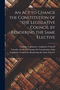 Act to Change the Constitution of the Legislative Council by Rendering the Same Elective [microform]