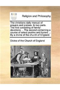 The Christians Daily Manual of Prayers and Praises. in Two Parts. the First Consisting of Family-Devotions ... the Second Containing a Course of Select Psalms and Hymns ... by a Divine of the Church of England.