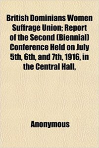 British Dominians Women Suffrage Union; Report of the Second (Biennial) Conference Held on July 5th, 6th, and 7th, 1916, in the Central Hall,