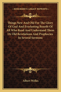 Things New and Old for the Glory of God and Everlasting Benefit of All Who Read and Understand Them or Old Revelations and Prophecies in Several Sermons