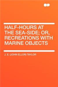 Half-Hours at the Sea-Side; Or, Recreations with Marine Objects