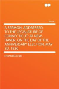 A Sermon, Addressed to the Legislature of Connecticut; At New-Haven, on the Day of the Anniversary Election, May 3d, 1826