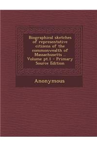 Biographical Sketches of Representative Citizens of the Commonwealth of Massachusetts .. Volume PT.1 - Primary Source Edition