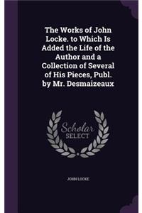 Works of John Locke. to Which Is Added the Life of the Author and a Collection of Several of His Pieces, Publ. by Mr. Desmaizeaux