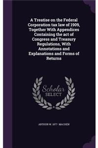 A Treatise on the Federal Corporation tax law of 1909, Together With Appendices Containing the act of Congress and Treasury Regulations, With Annotations and Explanations and Forms of Returns