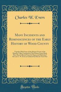 Many Incidents and Reminiscences of the Early History of Wood County: Together with Some of the Historic Events of the Maumee Valley Contained in This Pioneer Scrap-Book, Have Been Collected from the Papers and Material of the Late C. W. Evers as G