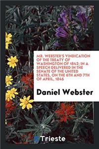 Mr. Webster's Vindication of the Treaty of Washington of 1842; In a Speech Delivered in the Senate of the United States, on the 6th and 7th of April, 1846