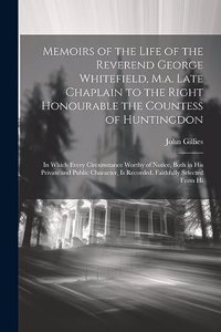 Memoirs of the Life of the Reverend George Whitefield, M.a. Late Chaplain to the Right Honourable the Countess of Huntingdon: In Which Every Circumstance Worthy of Notice, Both in His Private and Public Character, Is Recorded. Faithfully Selected From Hi