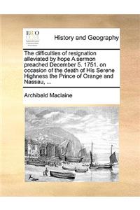 The Difficulties of Resignation Alleviated by Hope a Sermon Preached December 5. 1751. on Occasion of the Death of His Serene Highness the Prince of Orange and Nassau, ...