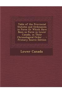Table of the Provincial Statutes and Ordinances in Force or Which Have Been in Force in Lower Canada, in Their Chronological Order ...