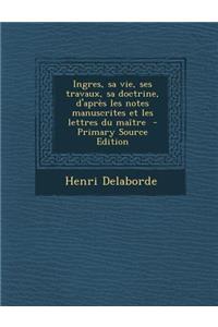 Ingres, Sa Vie, Ses Travaux, Sa Doctrine, D'Apres Les Notes Manuscrites Et Les Lettres Du Maitre