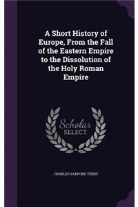 A Short History of Europe, From the Fall of the Eastern Empire to the Dissolution of the Holy Roman Empire