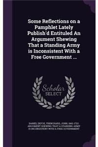 Some Reflections on a Pamphlet Lately Publish'd Entituled An Argument Shewing That a Standing Army is Inconsistent With a Free Government ...