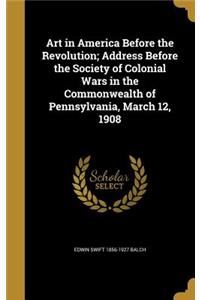 Art in America Before the Revolution; Address Before the Society of Colonial Wars in the Commonwealth of Pennsylvania, March 12, 1908