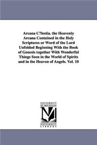 Arcana C¿lestia. the Heavenly Arcana Contained in the Holy Scriptures or Word of the Lord Unfolded Beginning With the Book of Genesis together With Wonderful Things Seen in the World of Spirits and in the Heaven of Angels. Vol. 10