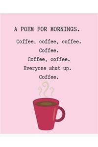 A Poem for Mornings. Coffee, Coffee, Coffee. Coffee. Coffee. Coffee. Everyone Shut Up. Coffee.