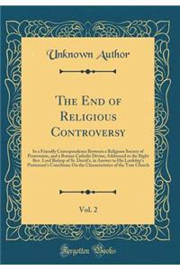 The End of Religious Controversy, Vol. 2: In a Friendly Correspondence Between a Religious Society of Protestants, and a Roman Catholic Divine; Addressed to the Right Rev. Lord Bishop of St. David's, in Answer to His Lordship's Protestant's Catechi