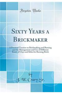 Sixty Years a Brickmaker: A Practical Treatise on Brickmaking and Burning and the Management and Use of Different Kinds of Clays and Kilns for Burning Brick (Classic Reprint)