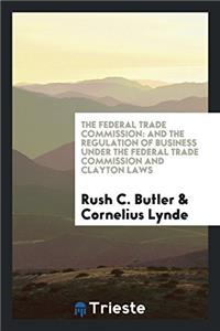 The Federal Trade Commission: And the Regulation of Business Under the Federal Trade Commission and Clayton Laws