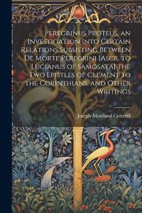 Peregrinus Proteus, an Investigation Into Certain Relations Subsisting Between De Morte Peregrini [Ascr. to Lucianus of Samosata] the Two Epistles of Clement to the Corinthians, and Other Writings