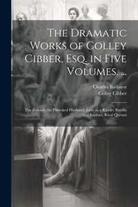 The Dramatic Works of Colley Cibber, Esq. in Five Volumes. ...