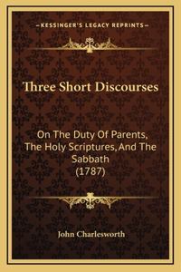 Three Short Discourses: On The Duty Of Parents, The Holy Scriptures, And The Sabbath (1787)