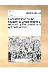 Considerations on the Situation to Which Ireland Is Reduced by the Government of Lord Camden.