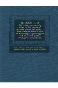 The Statute Law of Kentucky: A Complete Index to the Names of Persons, Places and Subjects Mentioned in Littel's Laws of Kentucky: A Genealogical and Historical Guide