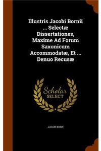 Illustris Jacobi Bornii ... Selectæ Dissertationes, Maxime Ad Forum Saxonicum Accommodatæ, Et ... Denuo Recusæ