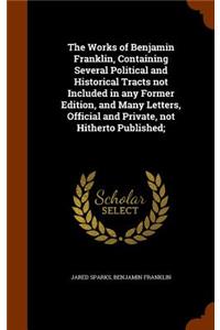 The Works of Benjamin Franklin, Containing Several Political and Historical Tracts Not Included in Any Former Edition, and Many Letters, Official and Private, Not Hitherto Published;