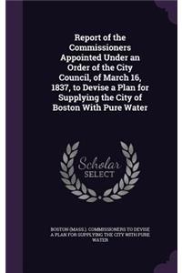 Report of the Commissioners Appointed Under an Order of the City Council, of March 16, 1837, to Devise a Plan for Supplying the City of Boston With Pure Water