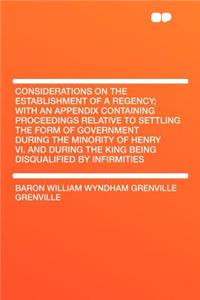 Considerations on the Establishment of a Regency; With an Appendix Containing Proceedings Relative to Settling the Form of Government During the Minority of Henry VI. and During the King Being Disqualified by Infirmities