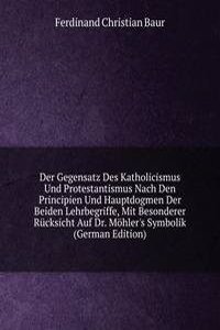 Der Gegensatz Des Katholicismus Und Protestantismus Nach Den Principien Und Hauptdogmen Der Beiden Lehrbegriffe, Mit Besonderer Rucksicht Auf Dr. Mohler's Symbolik (German Edition)