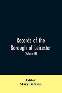 Records of the borough of Leicester; being a series of extracts from the archives of the Corporation of Leicester 1327- 1509 (Volume II)