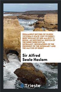 Permanent Record of Queen Victoria's State Visit to Derby, Containing ... a Brief ResumÃ© of Her Majesty's Reign, an Historical Sketch of the Derbyshire Royal Infirmary, Biographies of the President of the Infirmary and the Mayor of Derby, an Inter