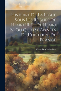 Histoire De La Ligue Sous Les Règnes De Henri III Et De Henri Iv, Ou Quinze Années De L'histoire De France