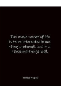 The whole secret of life is to be interested in one thing profoundly and in a thousand things well. Horace Walpole