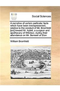 A narrative of certain particular facts which have been misrepresented, relative to the conduct of Mr. Bromfeild [sic] toward Mr. Aylett, a surgeon and apothecary of Windsor, during their attendance on Mr. Benwell at Eton