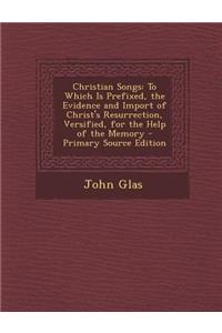 Christian Songs: To Which Is Prefixed, the Evidence and Import of Christ's Resurrection, Versified, for the Help of the Memory