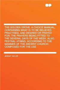 The Golden Grove. a Choice Manual, Containing What Is to Be Believed, Practised, and Desired or Prayed For; The Prayers Being Fitted to the Several Days of the Week. Also, Festival Hymns, According to the Manner of the Ancient Church: Composed for