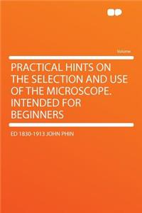 Practical Hints on the Selection and Use of the Microscope. Intended for Beginners