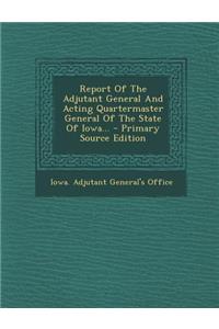 Report of the Adjutant General and Acting Quartermaster General of the State of Iowa... - Primary Source Edition