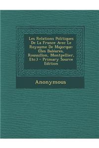 Les Relations Politiques de La France Avec Le Royaume de Majorque: (Iles Baleares, Roussillon, Montpellier, Etc.) - Primary Source Edition