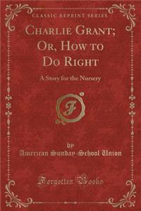 Charlie Grant; Or, How to Do Right: A Story for the Nursery (Classic Reprint)