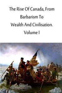 Rise Of Canada, From Barbarism To Wealth And Civilisation. Volume I