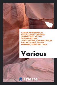 American Historical Association. Officers, Committees, Act of Incorporation, Constitution, Organization and Activities, List of members, February, 190