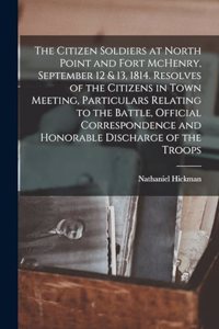 The Citizen Soldiers at North Point and Fort McHenry, September 12 & 13, 1814. Resolves of the Citizens in Town Meeting, Particulars Relating to the Battle, Official Correspondence and Honorable Discharge of the Troops