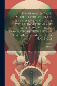 Hymns Ancient and Modern, for Use in the Services of the Church, With Annotations and With Some Metrical Translations of the Hymns in Lat. and Germ., Re-Ed. by L.C. Biggs