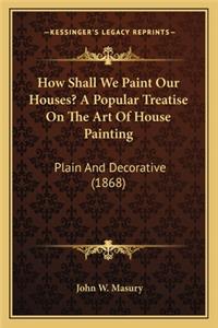 How Shall We Paint Our Houses? a Popular Treatise on the Art of House Painting
