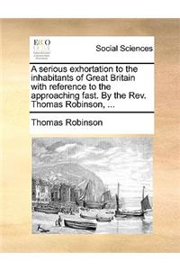 A Serious Exhortation to the Inhabitants of Great Britain with Reference to the Approaching Fast. by the Rev. Thomas Robinson, ...